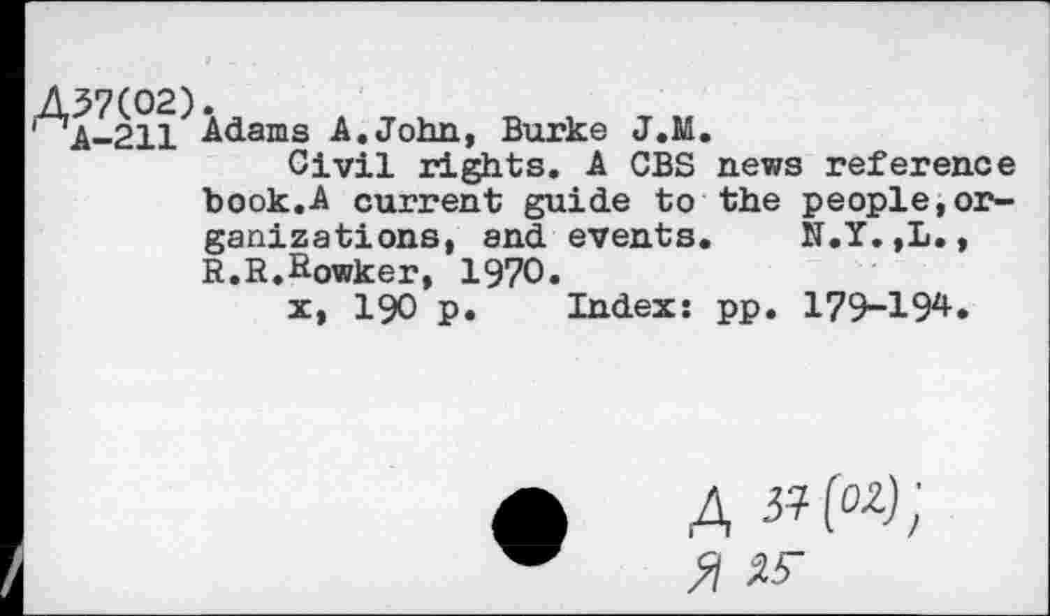 ﻿Aa-211 Adams A.John, Burke J.M.
Civil rights. A CBS news reference book.A current guide to the people,or-
ganizations, and events. N.Y.,L., R.R.Rowker, 1970.
x, 190 p. Index: pp. 179-194.